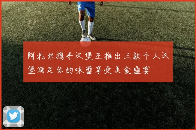 阿扎尔携手汉堡王推出三款个人汉堡满足你的味蕾享受美食盛宴