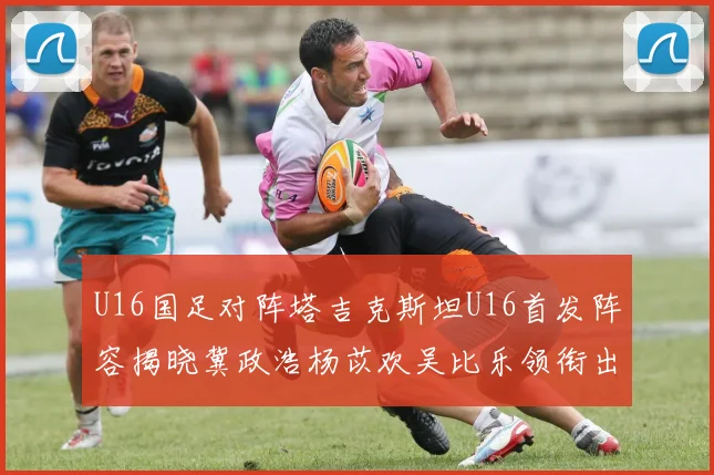 U16国足对阵塔吉克斯坦U16首发阵容揭晓冀政浩杨苡欢吴比乐领衔出战