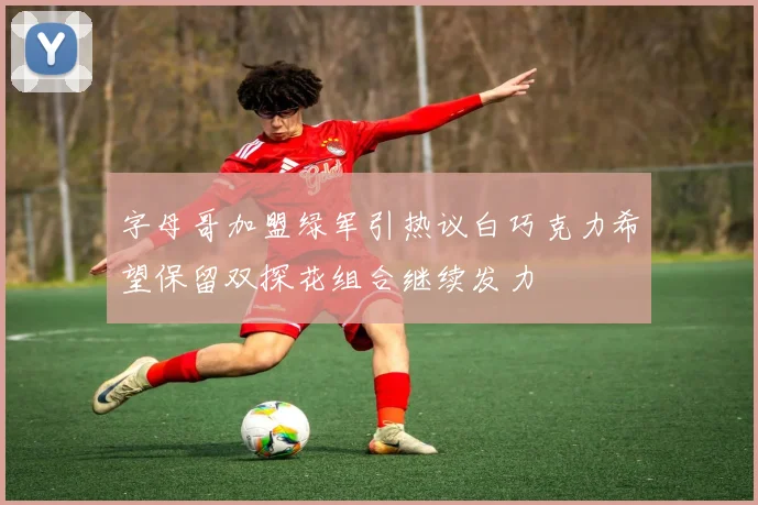 字母哥加盟绿军引热议白巧克力希望保留双探花组合继续发力