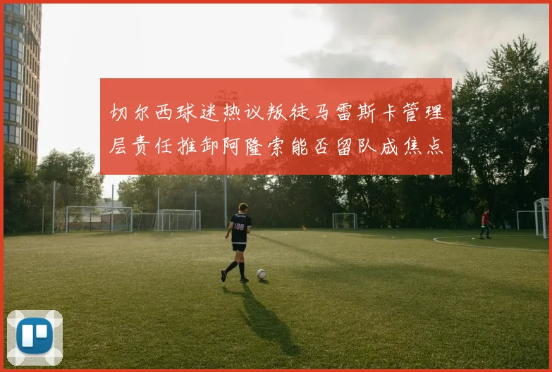 切尔西球迷热议叛徒马雷斯卡管理层责任推卸阿隆索能否留队成焦点