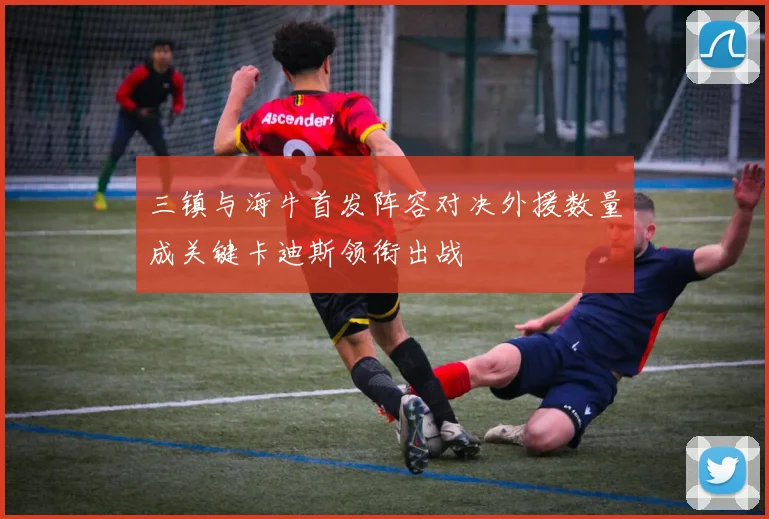 三镇与海牛首发阵容对决外援数量成关键卡迪斯领衔出战