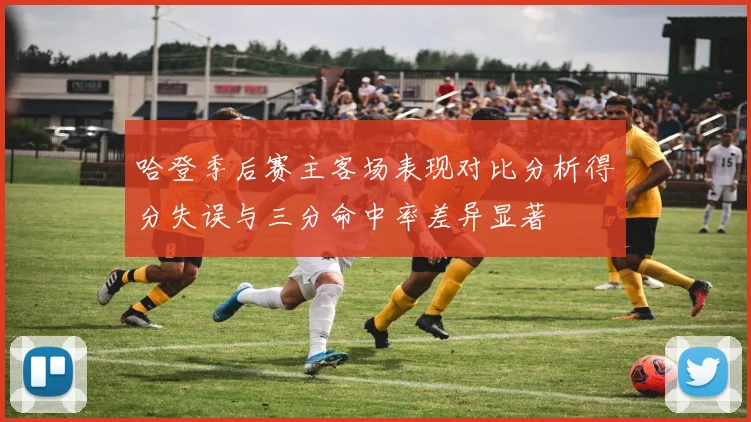 哈登季后赛主客场表现对比分析得分失误与三分命中率差异显著