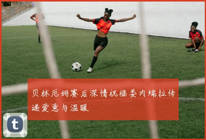 贝林厄姆赛后深情祝福委内瑞拉传递爱意与温暖
